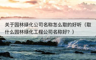 关于园林绿化公司名称怎么取的好听（取什么园林绿化工程公司名称好？）