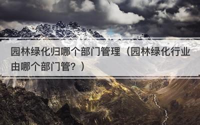 园林绿化归哪个部门管理（园林绿化行业由哪个部门管？）