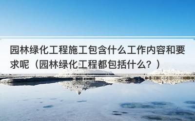 园林绿化工程施工包含什么工作内容和要求呢（园林绿化工程都包括什么？）